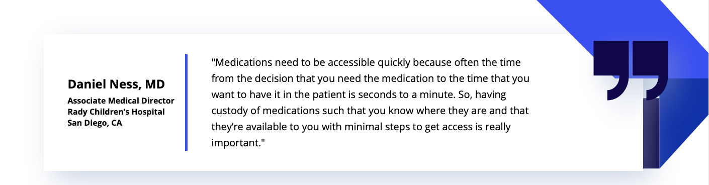 Daniel Ness, Associate Medical Director at Rady Children's Hospital, quoted saying, "Medications need to be accessible quickly because often, the time from the decision that you need the medication to the time that you want to have it in the patient is seconds to a minute. So, having custody of medications such that you know where they are and that they're available to you with minimal steps to get access is really important."